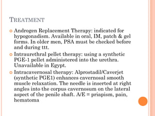 TREATMENT
 Androgen Replacement Therapy: indicated for
  hypogonadism. Available in oral, IM, patch & gel
  forms. In older men, PSA must be checked before
  and during ttt.
 Intraurethral pellet therapy: using a synthetic
  PGE-1 pellet administered into the urethra.
  Unavailable in Egypt.
 Intracavernosal therapy: Alprostadil/Caverjet
  (synthetic PGE1) enhances cavernosal smooth
  muscle relaxation. The needle is inserted at right
  angles into the corpus cavernosum on the lateral
  aspect of the penile shaft. A/E = priapism, pain,
  hematoma
 