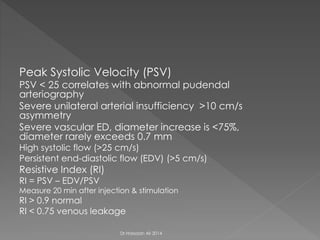 Peak Systolic Velocity (PSV)
PSV < 25 correlates with abnormal pudendal
arteriography
Severe unilateral arterial insufficiency >10 cm/s
asymmetry
Severe vascular ED, diameter increase is <75%,
diameter rarely exceeds 0.7 mm
High systolic flow (>25 cm/s)
Persistent end-diastolic flow (EDV) (>5 cm/s)
Resistive Index (RI)
RI = PSV – EDV/PSV
Measure 20 min after injection & stimulation
RI > 0.9 normal
RI < 0.75 venous leakage
Dr.Hassaan Ali 2014
 