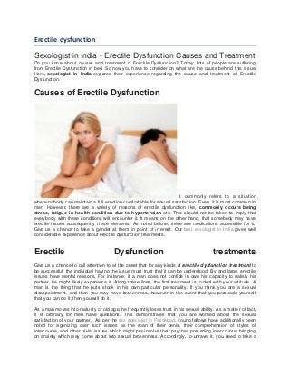 Erectile dysfunction
Sexologist in India - Erectile Dysfunction Causes and Treatment
Do you know about causes and treatment of Erectile Dysfunction? Today, lots of people are suffering
from Erectile Dysfunction in bed. So now you have to consider on what are the cause behind this issue.
Here, sexologist in India explores their experience regarding the cause and treatment of Erectile
Dysfunction.
Causes of Erectile Dysfunction
It commonly refers to a situation
where nobody can maintain a full erection comfortable for sexual satisfaction. Even, it is most common in
men. However, there are a variety of reasons of erectile dysfunction like, commonly occurs being
stress, fatigue in health condition due to hypertension etc. This should not be taken to imply that
everybody with these conditions will encounter it. It means on the other hand, that somebody may have
erectile issues subsequently these elements. As noted before, there are medications accessible for it.
Give us a chance to take a gander at them in point of interest. Our best sexologist in India gives well
considerable experience about erectile dysfunction treatments.
Erectile Dysfunction treatments
Give us a chance to call attention to at the onset that for any kinds of erectile dysfunction treatment to
be successful, the individual having the issue must trust that it can be understood. By and large, erectile
issues have mental reasons. For instance, if a man does not confide in own his capacity to satisfy his
partner, he might likely experience it. Along these lines, the first treatment is to deal with your attitude. A
man is the thing that he puts stock in his own particular personality. If you think you are a sexual
disappointment, and then you may have brokenness, however in the event that you persuade yourself
that you can do it, then you will do it.
As a man moves into maturity or old age, he frequently loses trust in his sexual ability. As a matter of fact,
it is ordinary for men have questions. This demonstrates that you are worried about the sexual
satisfaction of your partner. As per the sex specialist in Faridabad, young fellows have additionally been
noted for agonizing over such issues as the span of their penis, their comprehension of styles of
intercourse, and other trivial issues which might per-involve their psyches preceding intercourse, bringing
on anxiety which may come about into sexual brokenness. Accordingly, to unravel it, you need to take a
 