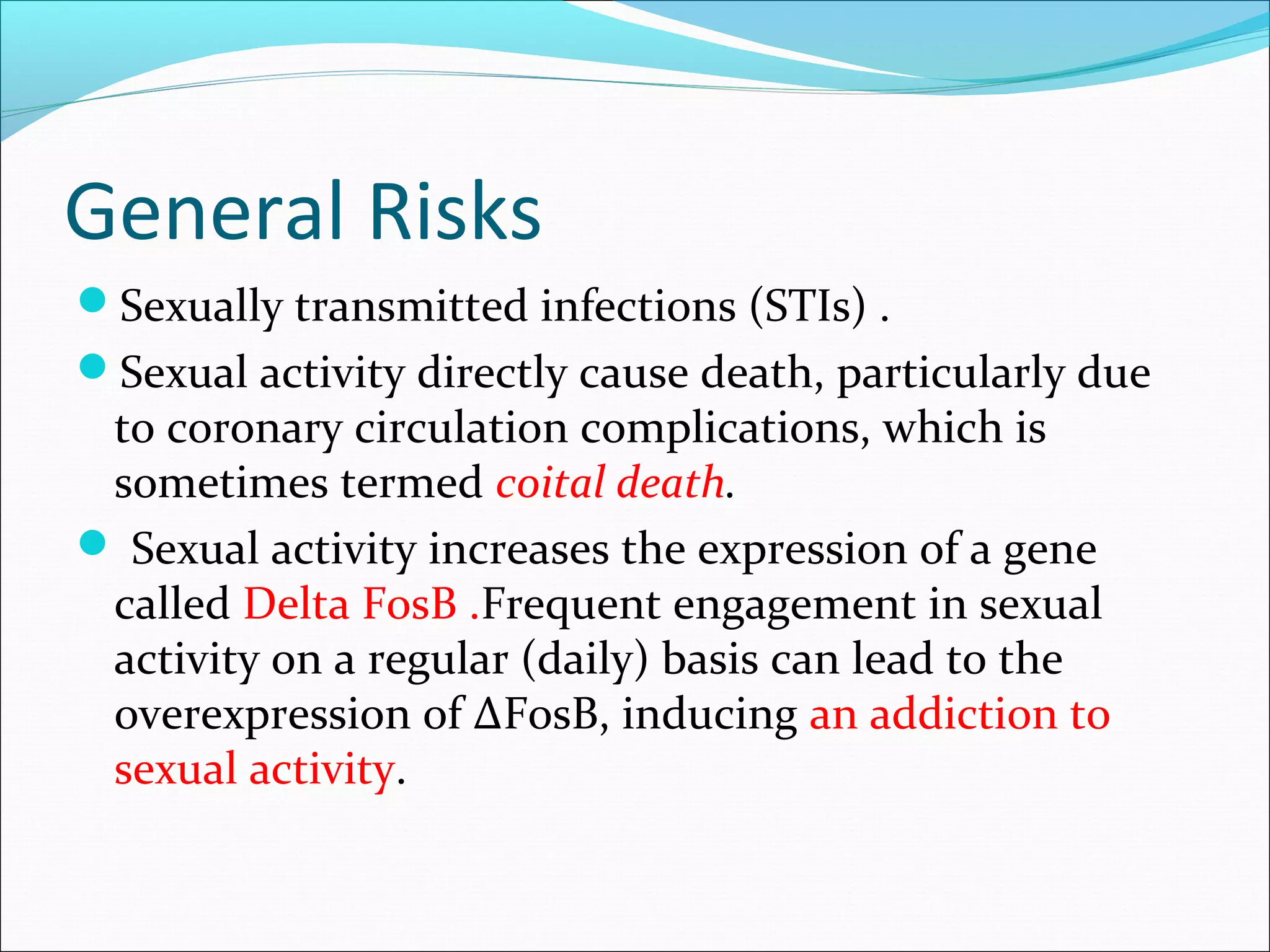 General Risks
Sexually transmitted infections (STIs) .
Sexual activity directly cause death, particularly due
to coronary circulation complications, which is
sometimes termed coital death.
 Sexual activity increases the expression of a gene
called Delta FosB .Frequent engagement in sexual
activity on a regular (daily) basis can lead to the
overexpression of ΔFosB, inducing an addiction to
sexual activity.
 
