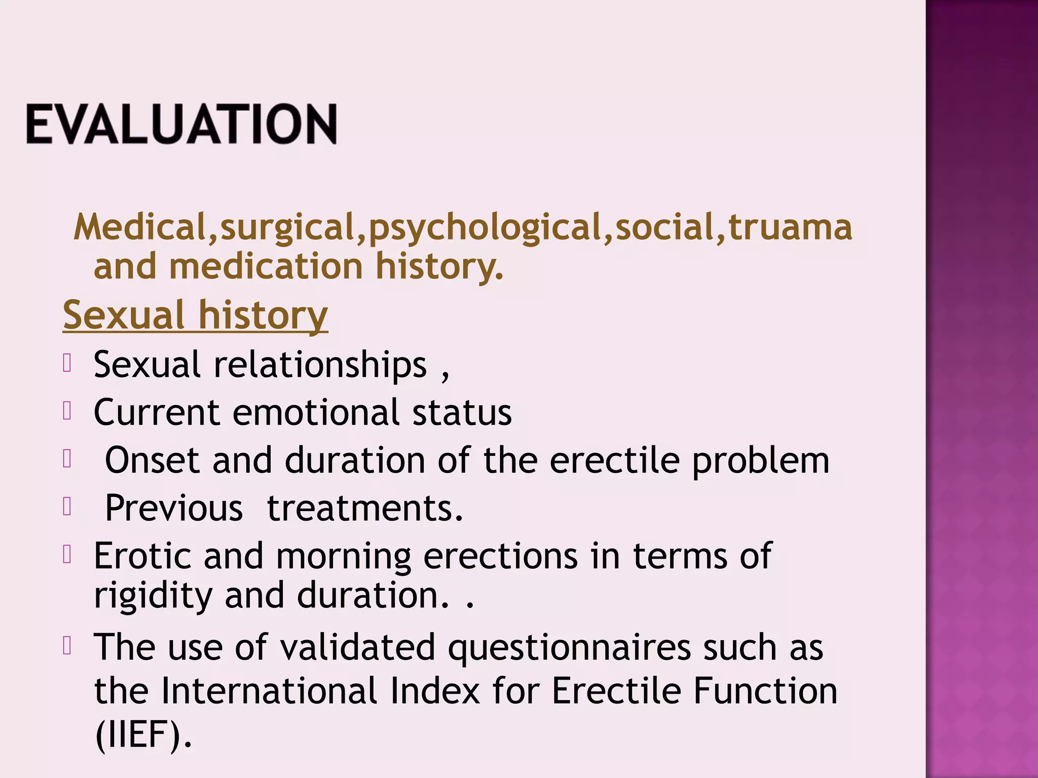 Medical,surgical,psychological,social,truama
and medication history.
Sexual history
 Sexual relationships ,
 Current emotional status
 Onset and duration of the erectile problem
 Previous treatments.
 Erotic and morning erections in terms of
rigidity and duration. .
 The use of validated questionnaires such as
the International Index for Erectile Function
(IIEF).
 