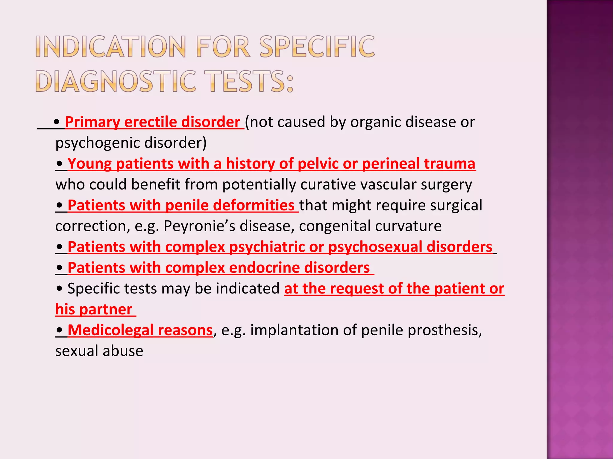 • Primary erectile disorder (not caused by organic disease or
psychogenic disorder)
• Young patients with a history of pelvic or perineal trauma
who could benefit from potentially curative vascular surgery
• Patients with penile deformities that might require surgical
correction, e.g. Peyronie’s disease, congenital curvature
• Patients with complex psychiatric or psychosexual disorders
• Patients with complex endocrine disorders
• Specific tests may be indicated at the request of the patient or
his partner
• Medicolegal reasons, e.g. implantation of penile prosthesis,
sexual abuse
 