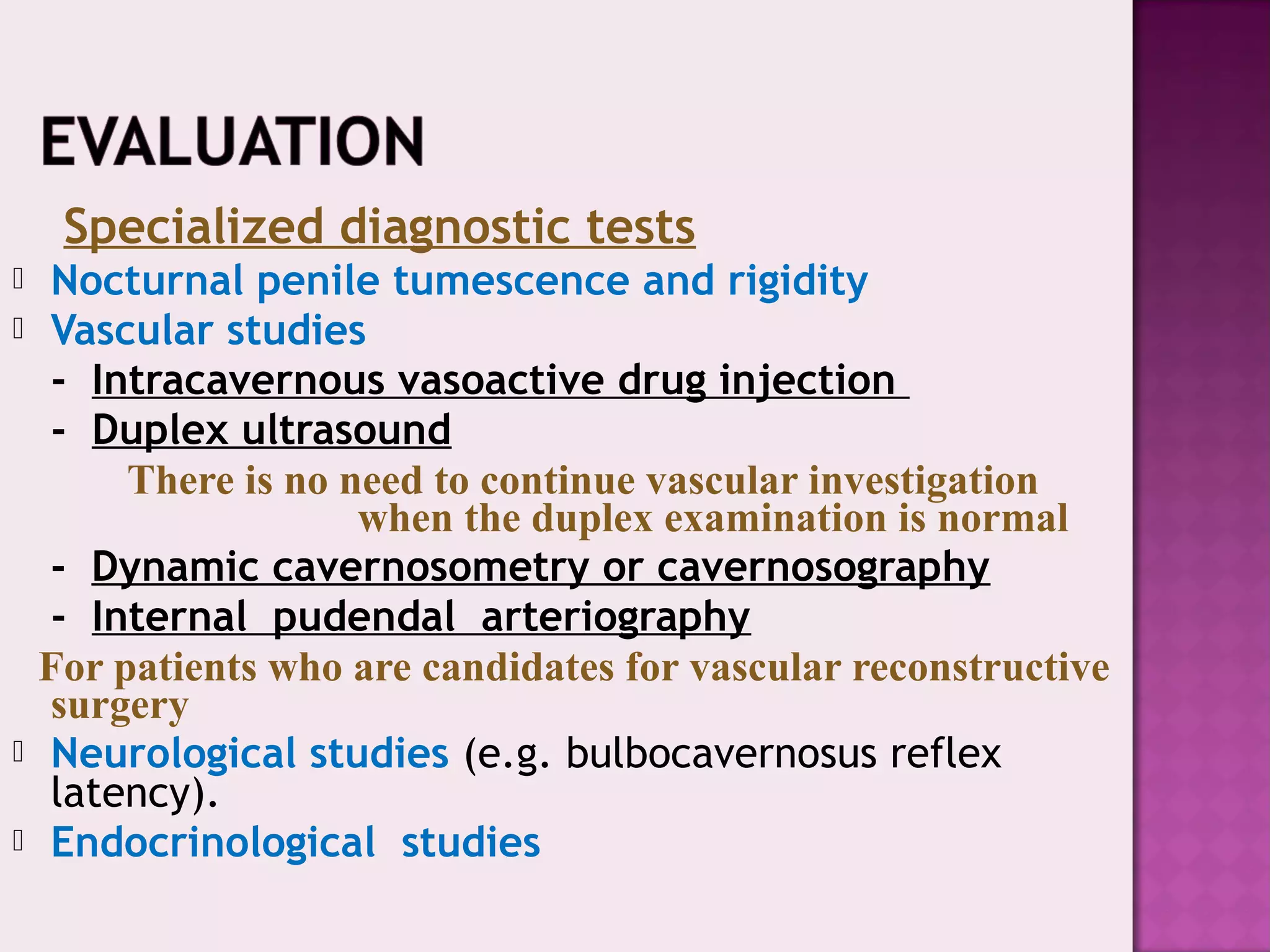 Specialized diagnostic tests
 Nocturnal penile tumescence and rigidity
 Vascular studies
- Intracavernous vasoactive drug injection
- Duplex ultrasound
There is no need to continue vascular investigation
when the duplex examination is normal
- Dynamic cavernosometry or cavernosography
- Internal pudendal arteriography
For patients who are candidates for vascular reconstructive
surgery
 Neurological studies (e.g. bulbocavernosus reflex
latency).
 Endocrinological studies
 