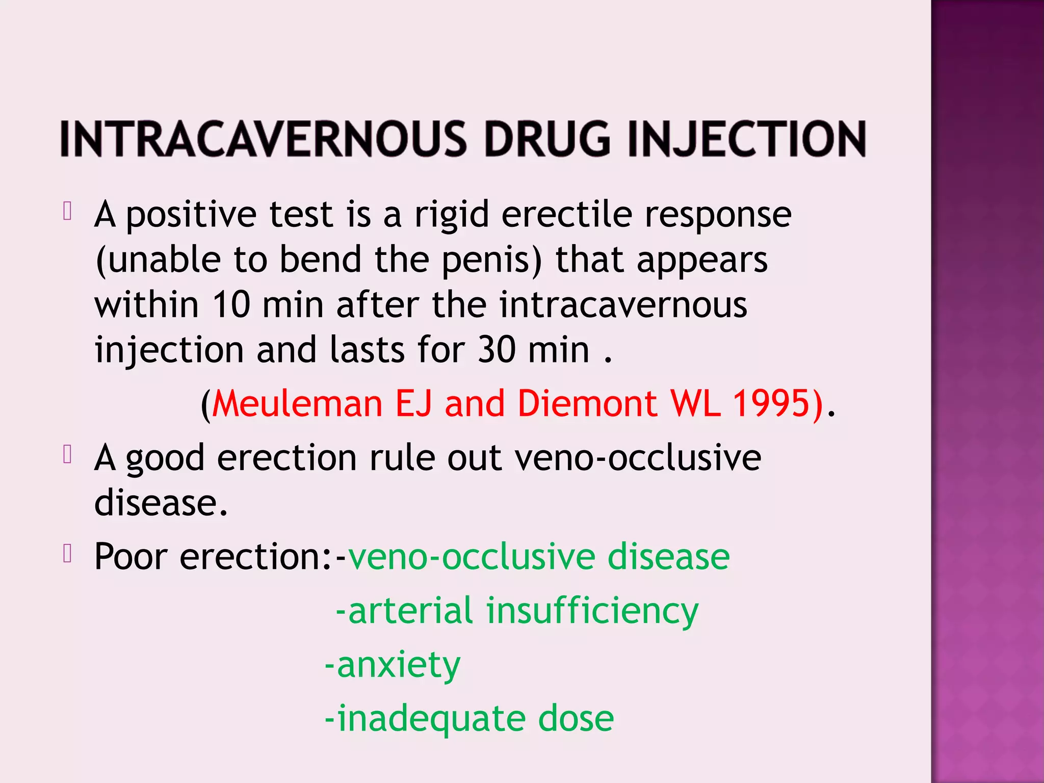 A positive test is a rigid erectile response
(unable to bend the penis) that appears
within 10 min after the intracavernous
injection and lasts for 30 min .
(Meuleman EJ and Diemont WL 1995).
 A good erection rule out veno-occlusive
disease.
 Poor erection:-veno-occlusive disease
-arterial insufficiency
-anxiety
-inadequate dose
 