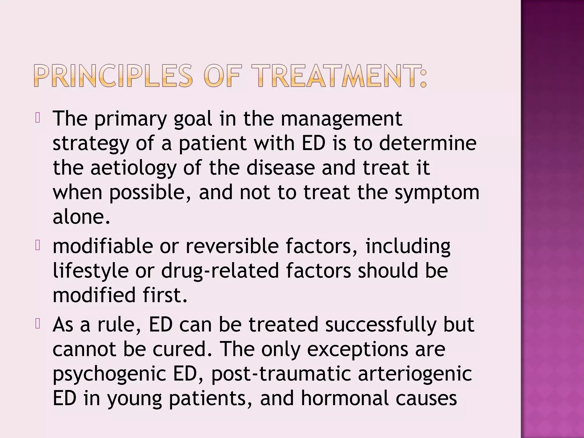  The primary goal in the management
strategy of a patient with ED is to determine
the aetiology of the disease and treat it
when possible, and not to treat the symptom
alone.
 modifiable or reversible factors, including
lifestyle or drug-related factors should be
modified first.
 As a rule, ED can be treated successfully but
cannot be cured. The only exceptions are
psychogenic ED, post-traumatic arteriogenic
ED in young patients, and hormonal causes
 