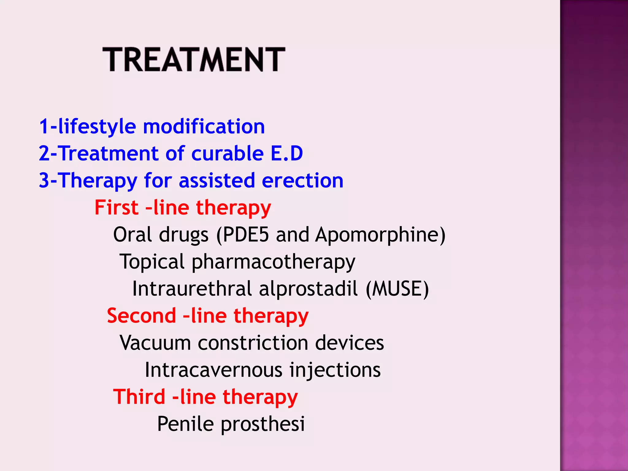 1-lifestyle modification
2-Treatment of curable E.D
3-Therapy for assisted erection
First –line therapy
Oral drugs (PDE5 and Apomorphine)
Topical pharmacotherapy
Intraurethral alprostadil (MUSE)
Second –line therapy
Vacuum constriction devices
Intracavernous injections
Third -line therapy
Penile prosthesi
 