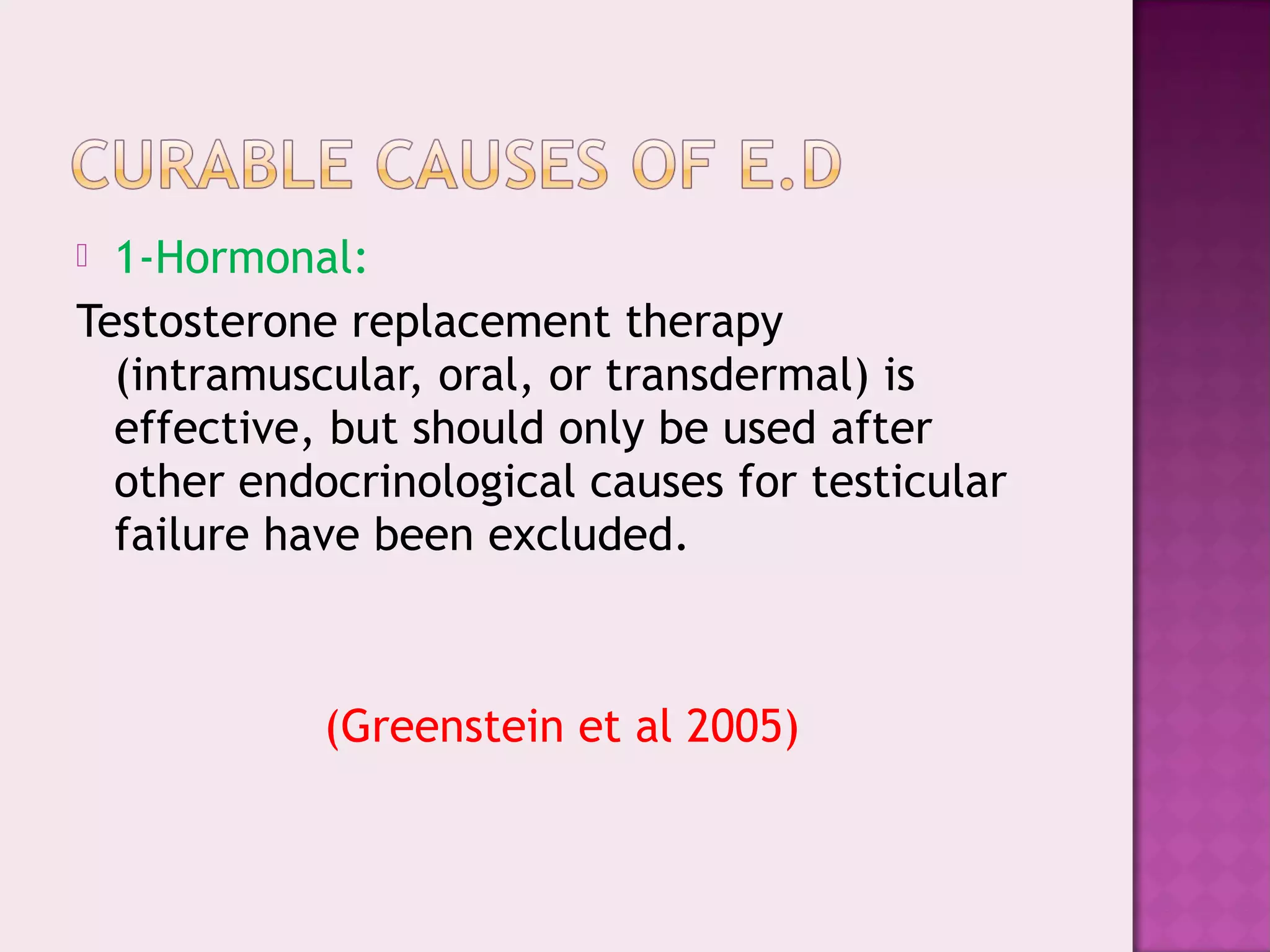  1-Hormonal:
Testosterone replacement therapy
(intramuscular, oral, or transdermal) is
effective, but should only be used after
other endocrinological causes for testicular
failure have been excluded.
(Greenstein et al 2005)
 