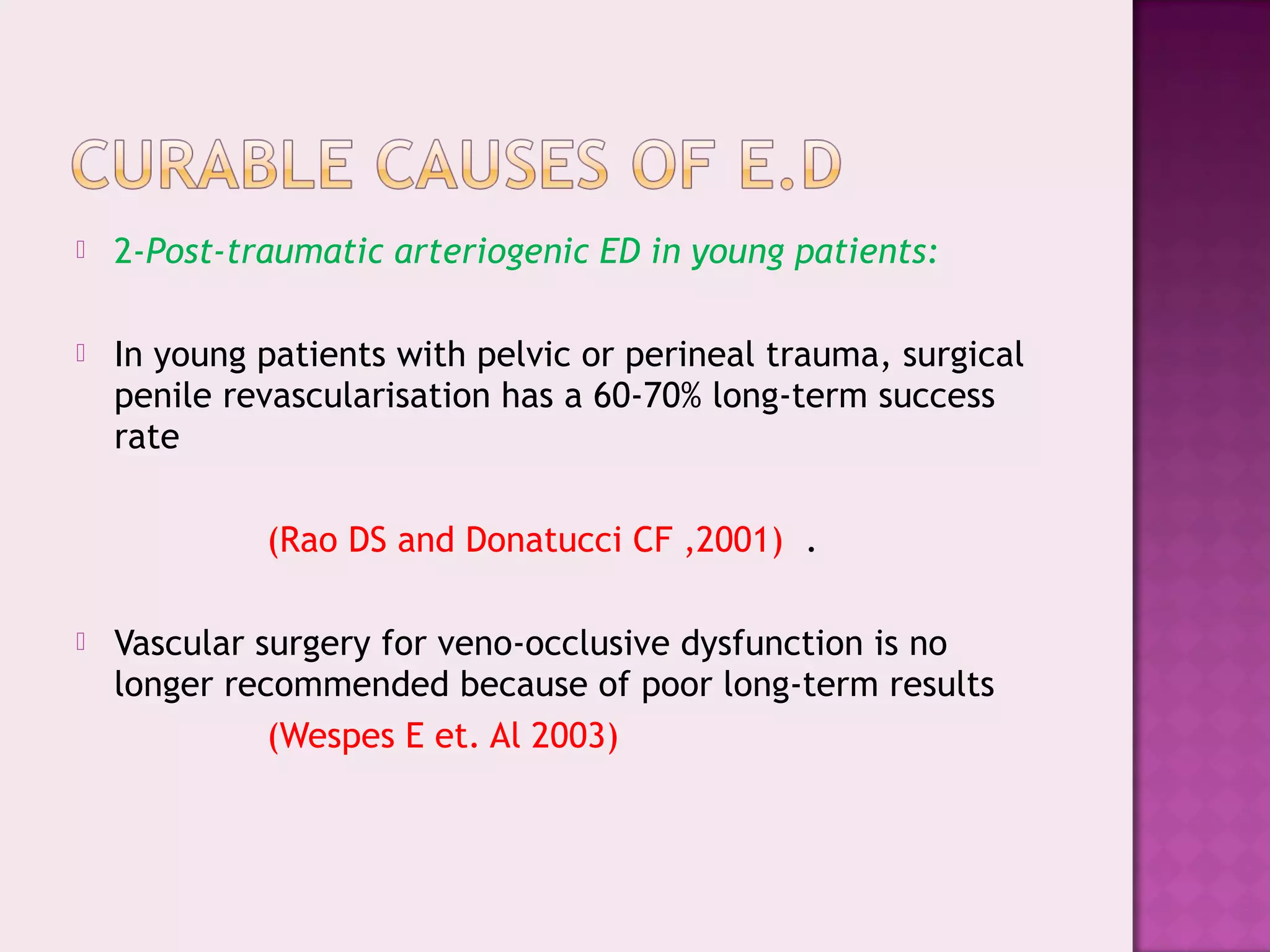  2-Post-traumatic arteriogenic ED in young patients:
 In young patients with pelvic or perineal trauma, surgical
penile revascularisation has a 60-70% long-term success
rate
(Rao DS and Donatucci CF ,2001) .
 Vascular surgery for veno-occlusive dysfunction is no
longer recommended because of poor long-term results
(Wespes E et. Al 2003)
 