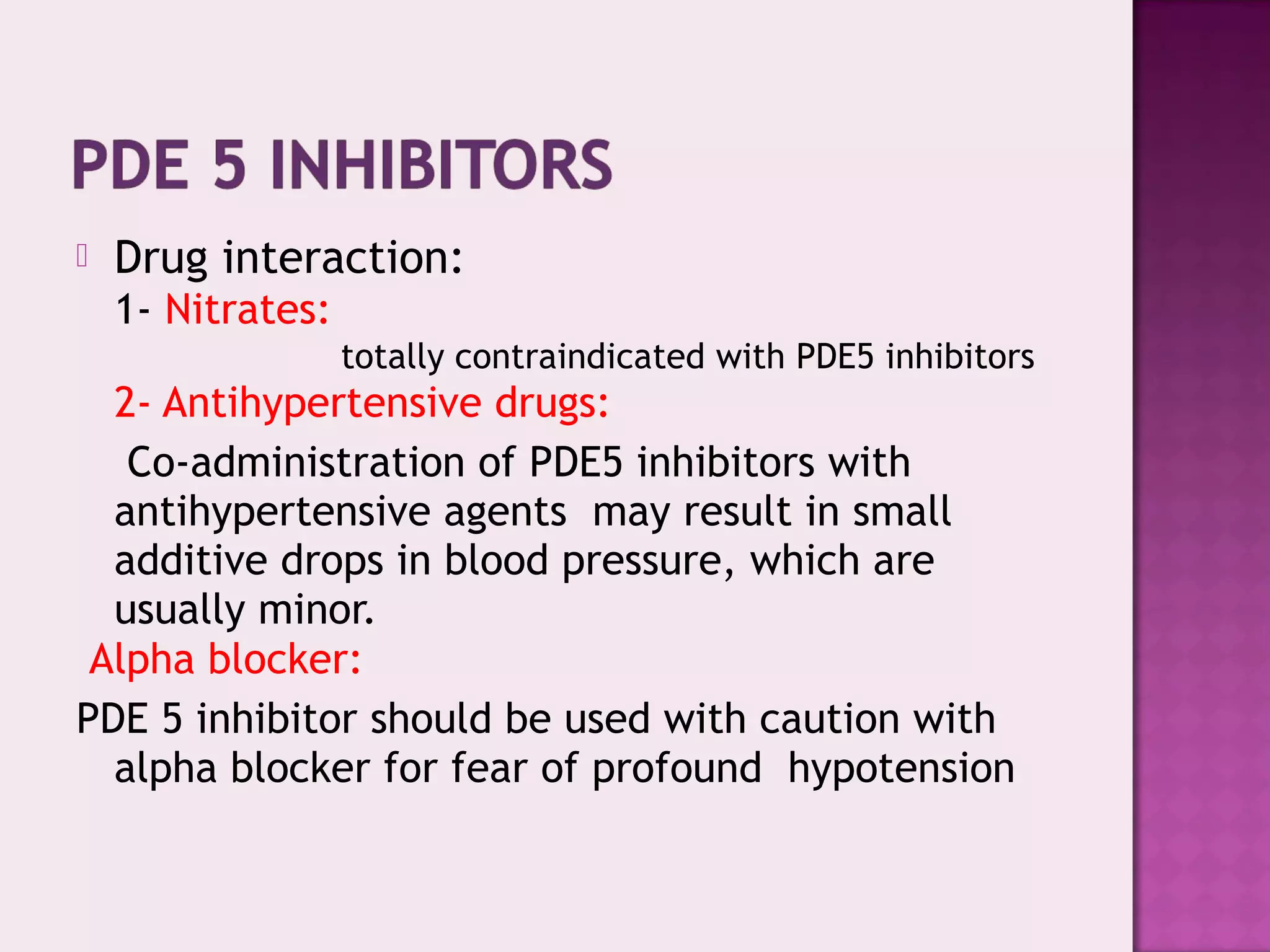  Drug interaction:
1- Nitrates:
totally contraindicated with PDE5 inhibitors
2- Antihypertensive drugs:
Co-administration of PDE5 inhibitors with
antihypertensive agents may result in small
additive drops in blood pressure, which are
usually minor.
Alpha blocker:
PDE 5 inhibitor should be used with caution with
alpha blocker for fear of profound hypotension
 