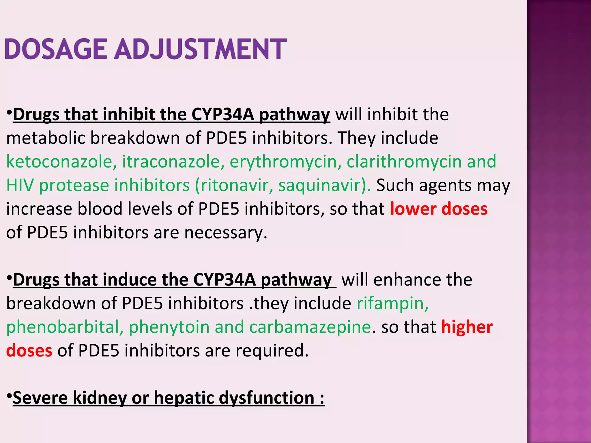 •Drugs that inhibit the CYP34A pathway will inhibit the
metabolic breakdown of PDE5 inhibitors. They include
ketoconazole, itraconazole, erythromycin, clarithromycin and
HIV protease inhibitors (ritonavir, saquinavir). Such agents may
increase blood levels of PDE5 inhibitors, so that lower doses
of PDE5 inhibitors are necessary.
•Drugs that induce the CYP34A pathway will enhance the
breakdown of PDE5 inhibitors .they include rifampin,
phenobarbital, phenytoin and carbamazepine. so that higher
doses of PDE5 inhibitors are required.
•Severe kidney or hepatic dysfunction :
 