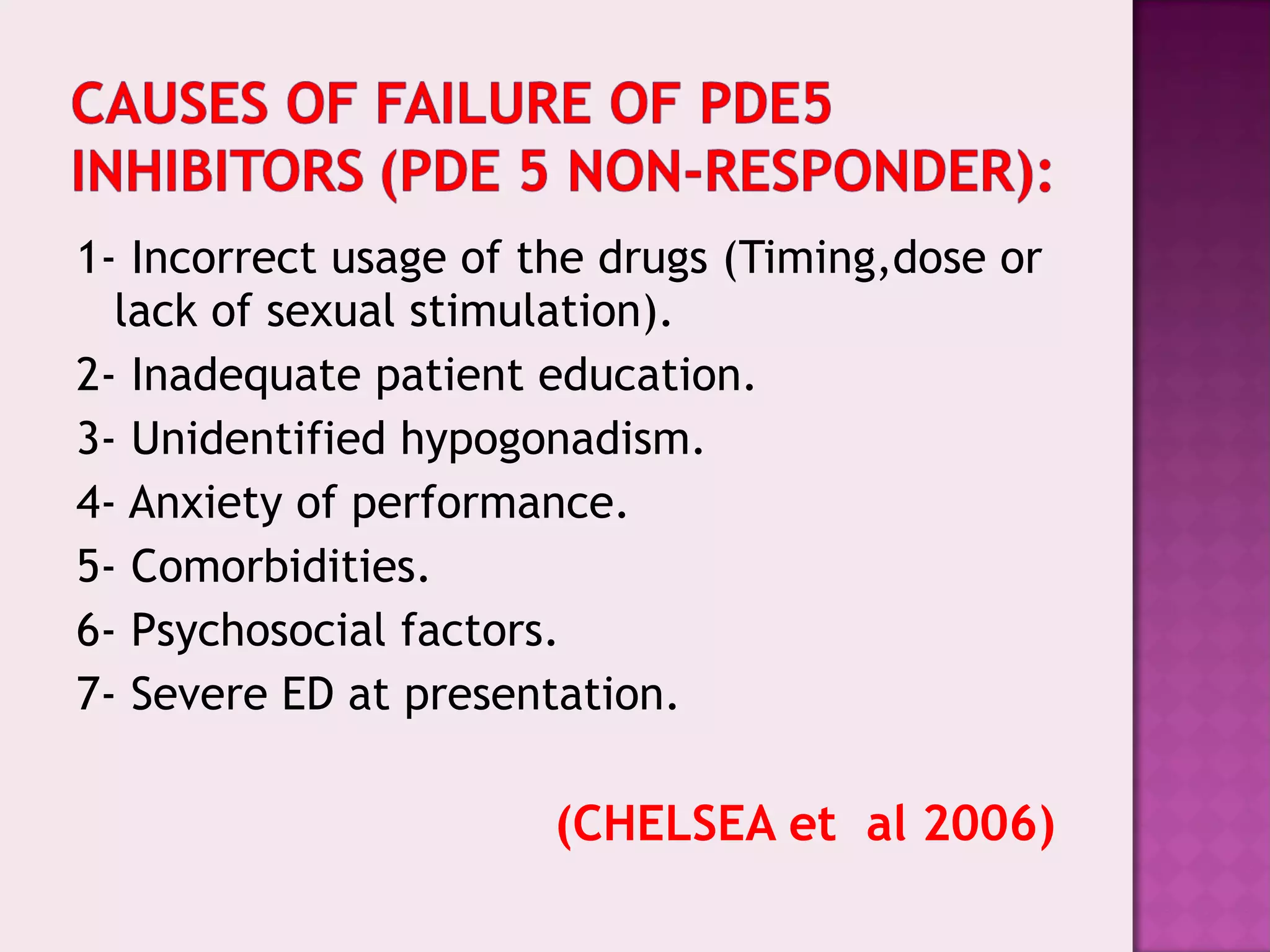 1- Incorrect usage of the drugs (Timing,dose or
lack of sexual stimulation).
2- Inadequate patient education.
3- Unidentified hypogonadism.
4- Anxiety of performance.
5- Comorbidities.
6- Psychosocial factors.
7- Severe ED at presentation.
(CHELSEA et al 2006)
 
