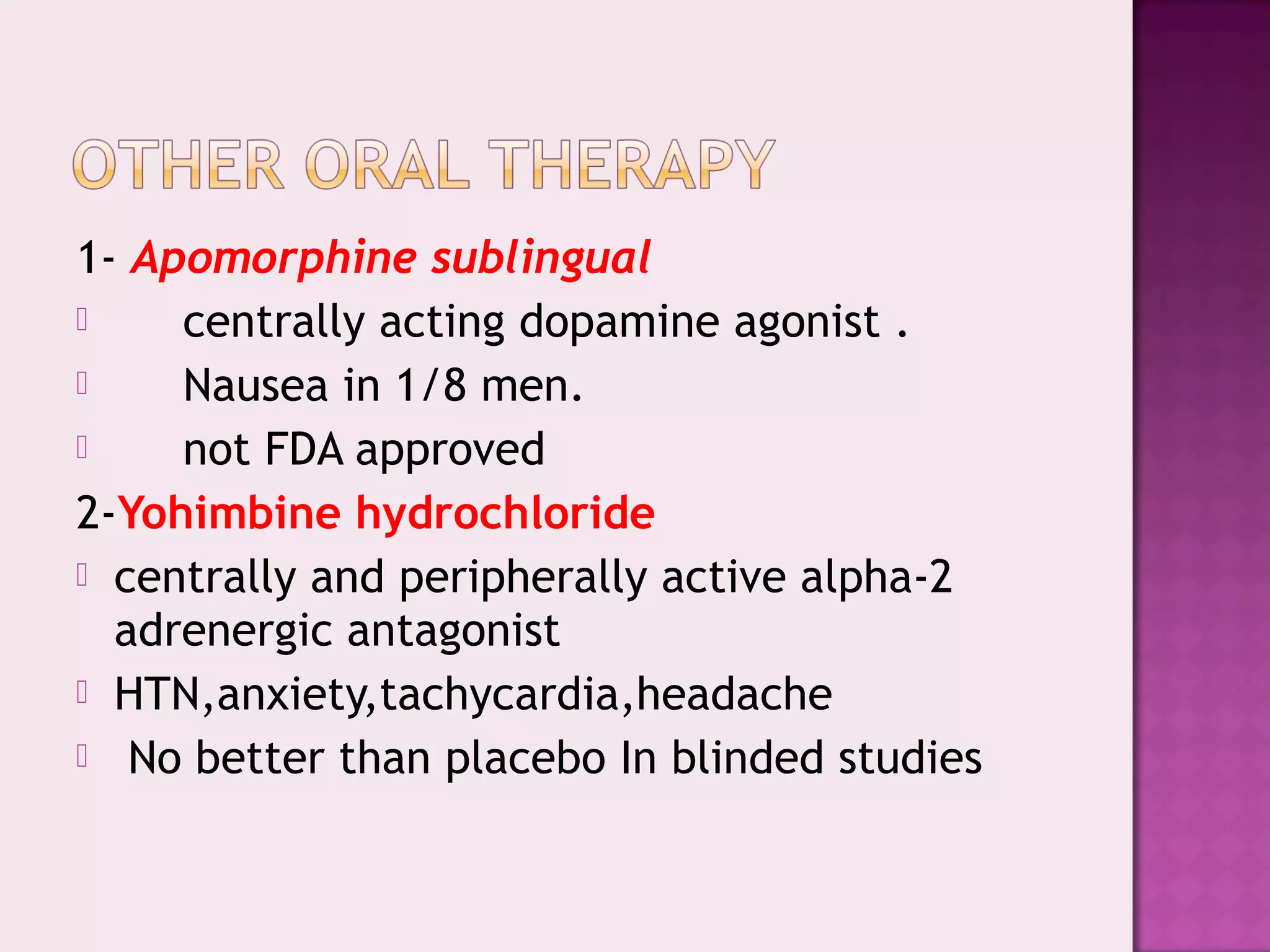 1- Apomorphine sublingual
 centrally acting dopamine agonist .
 Nausea in 1/8 men.
 not FDA approved
2-Yohimbine hydrochloride
 centrally and peripherally active alpha-2
adrenergic antagonist
 HTN,anxiety,tachycardia,headache
 No better than placebo In blinded studies
 