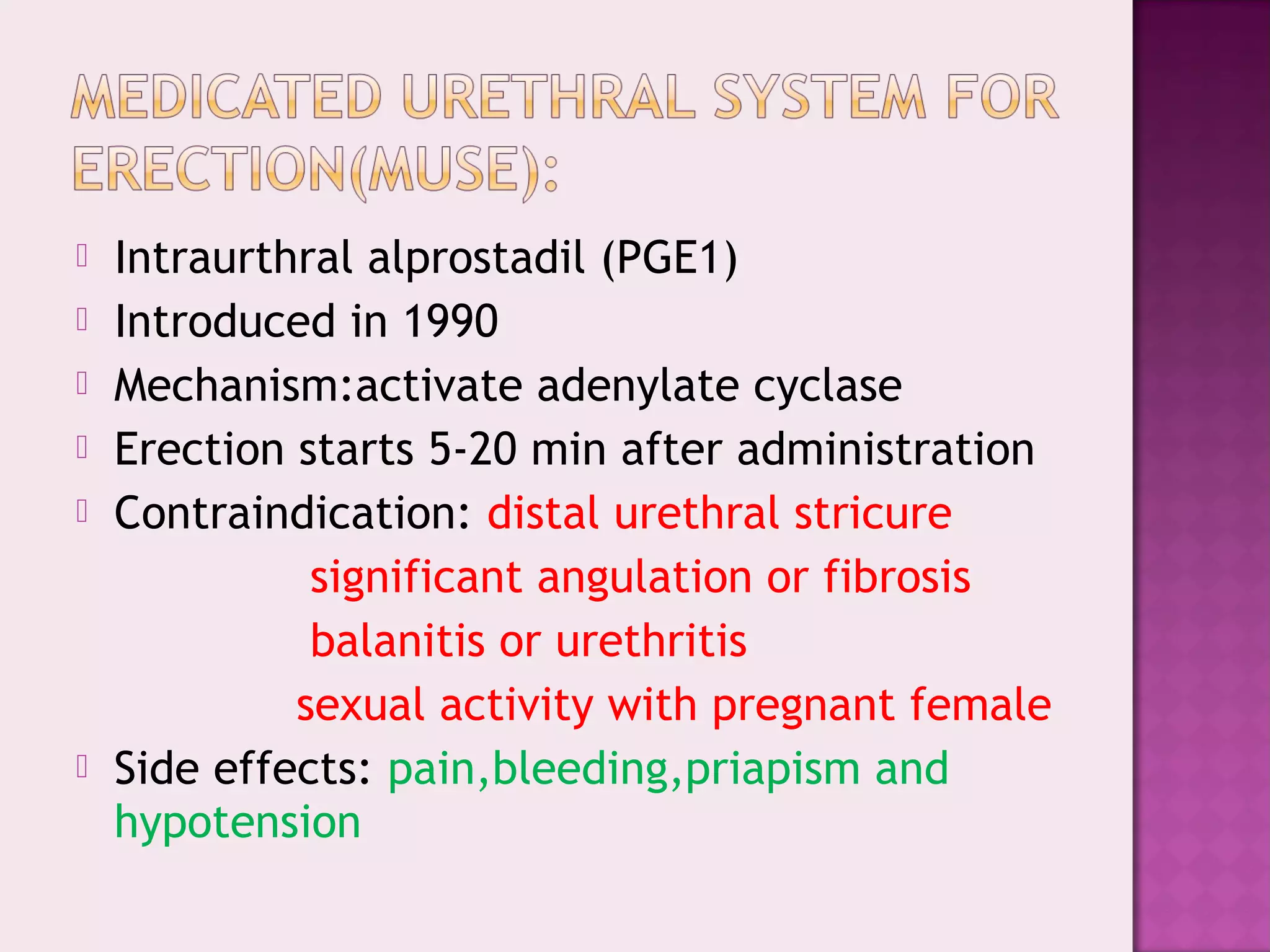  Intraurthral alprostadil (PGE1)
 Introduced in 1990
 Mechanism:activate adenylate cyclase
 Erection starts 5-20 min after administration
 Contraindication: distal urethral stricure
significant angulation or fibrosis
balanitis or urethritis
sexual activity with pregnant female
 Side effects: pain,bleeding,priapism and
hypotension
 