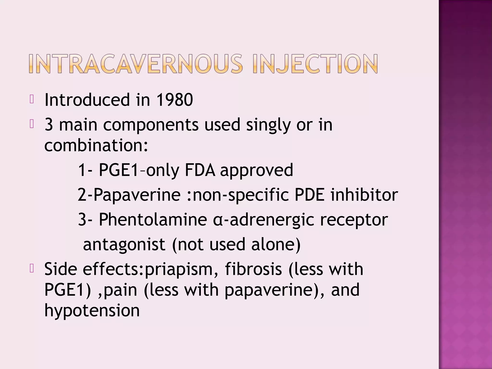  Introduced in 1980
 3 main components used singly or in
combination:
1- PGE1–only FDA approved
2-Papaverine :non-specific PDE inhibitor
3- Phentolamine α-adrenergic receptor
antagonist (not used alone)
 Side effects:priapism, fibrosis (less with
PGE1) ,pain (less with papaverine), and
hypotension
 