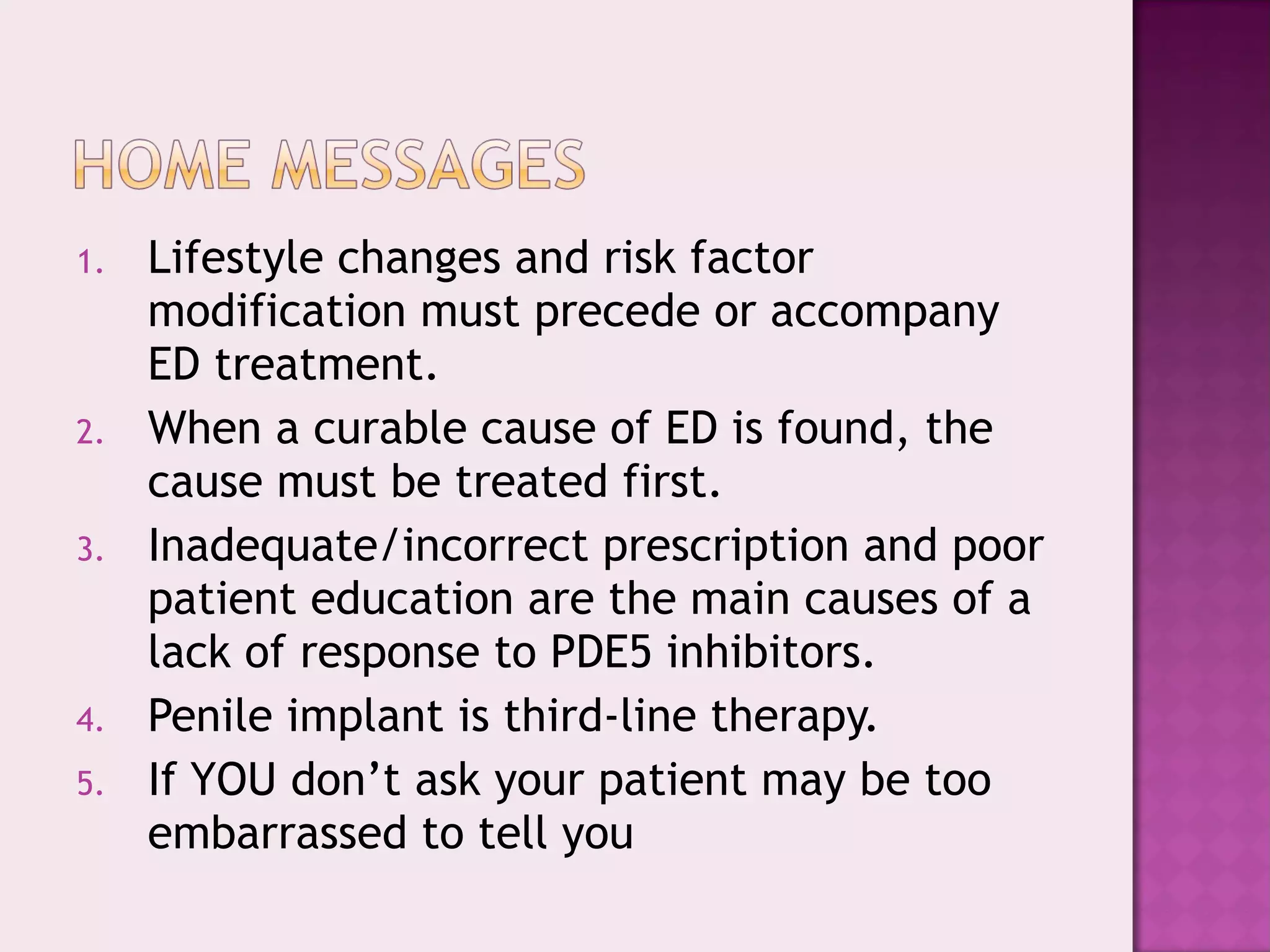 1. Lifestyle changes and risk factor
modification must precede or accompany
ED treatment.
2. When a curable cause of ED is found, the
cause must be treated first.
3. Inadequate/incorrect prescription and poor
patient education are the main causes of a
lack of response to PDE5 inhibitors.
4. Penile implant is third-line therapy.
5. If YOU don’t ask your patient may be too
embarrassed to tell you
 