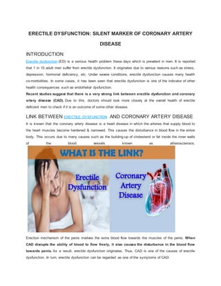 ERECTILE DYSFUNCTION: SILENT MARKER OF CORONARY ARTERY
DISEASE
INTRODUCTION
Erectile dysfunction (ED) is a serious health problem these days which is prevalent in men. It is reported
that 1 in 10 adult men suffer from erectile dysfunction. It originates due to various reasons such as stress,
depression, hormonal deficiency, etc. Under severe conditions, erectile dysfunction causes many health
co-morbidities. In some cases, it has been seen that erectile dysfunction is one of the indicator of other
health consequences such as endothelial dysfunction.
Recent studies suggest that there is a very strong link between erectile dysfunction and coronary
artery disease (CAD). Due to this, doctors should look more closely at the overall health of erectile
deficient men to check if it is an outcome of some other disease.
LINK BETWEEN ERECTILE DYSFUNCTION AND CORONARY ARTERY DISEASE
It is known that the coronary artery disease is a heart disease in which the arteries that supply blood to
the heart muscles become hardened & narrowed. This causes the disturbance in blood flow in the entire
body. This occurs due to many causes such as the building-up of cholesterol or fat inside the inner walls
of the blood vessels known as atherosclerosis.
Erection mechanism of the penis involves the extra blood flow towards the muscles of the penis. When
CAD disrupts the ability of blood to flow freely, it also causes the disturbance in the blood flow
towards penis. As a result, erectile dysfunction originates. Thus, CAD is one of the causes of erectile
dysfunction. In turn, erectile dysfunction can be regarded as one of the symptoms of CAD.
 