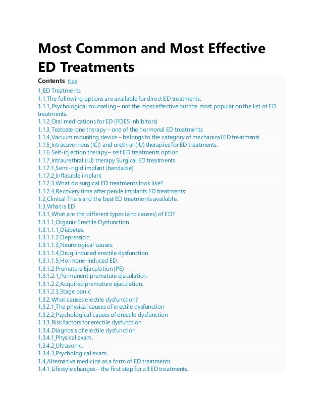 Most Common and Most Effective
ED Treatments
Contents hide
1 ED Treatments
1.1 The following options are available for direct ED treatments:
1.1.1 Psychological counseling – not the most effective but the most popular on the list of ED
treatments.
1.1.2 Oral medications for ED (PDE5 inhibitors)
1.1.3 Testosterone therapy – one of the hormonal ED treatments
1.1.4 Vacuum mounting device – belongs to the category of mechanical ED treatments
1.1.5 Intracavernous (ICI) and urethral (IU) therapies for ED treatments.
1.1.6 Self-injection therapy – self ED treatments option.
1.1.7 Intraurethral (IU) therapy Surgical ED treatments
1.1.7.1 Semi-rigid implant (bendable)
1.1.7.2 Inflatable implant
1.1.7.3 What do surgical ED treatments look like?
1.1.7.4 Recovery time after penile implants ED treatments:
1.2 Clinical Trials and the best ED treatments available.
1.3 What is ED
1.3.1 What are the different types (and causes) of ED?
1.3.1.1 Organic Erectile Dysfunction
1.3.1.1.1 Diabetes.
1.3.1.1.2 Depression.
1.3.1.1.3 Neurological causes.
1.3.1.1.4 Drug-induced erectile dysfunction.
1.3.1.1.5 Hormone-Induced ED.
1.3.1.2 Premature Ejaculation (PE)
1.3.1.2.1 Permanent premature ejaculation.
1.3.1.2.2 Acquired premature ejaculation.
1.3.1.2.3 Stage panic.
1.3.2 What causes erectile dysfunction?
1.3.2.1 The physical causes of erectile dysfunction
1.3.2.2 Psychological causes of erectile dysfunction
1.3.3 Risk factors for erectile dysfunction.
1.3.4 Diagnosis of erectile dysfunction
1.3.4.1 Physical exam.
1.3.4.2 Ultrasonic.
1.3.4.3 Psychological exam.
1.4 Alternative medicine as a form of ED treatments.
1.4.1 Lifestyle changes – the first step for all ED treatments.
 