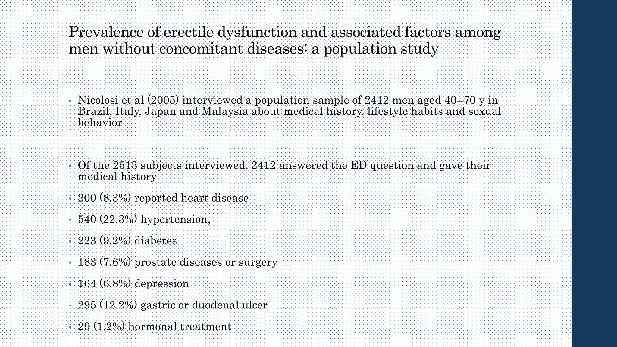 Prevalence of erectile dysfunction and associated factors among
men without concomitant diseases: a population study
• Nicolosi et al (2005) interviewed a population sample of 2412 men aged 40–70 y in
Brazil, Italy, Japan and Malaysia about medical history, lifestyle habits and sexual
behavior
• Of the 2513 subjects interviewed, 2412 answered the ED question and gave their
medical history
• 200 (8.3%) reported heart disease
• 540 (22.3%) hypertension,
• 223 (9.2%) diabetes
• 183 (7.6%) prostate diseases or surgery
• 164 (6.8%) depression
• 295 (12.2%) gastric or duodenal ulcer
• 29 (1.2%) hormonal treatment
 