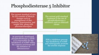 Phosphodiesterase 5 Inhibitor
The current standard of care
for ED consists of lifestyle
changes such as
management of diet,
diabetes, hypertension, and
weight loss, along with
pharmacotherapies
The current gold standard
treatment is the use of
phosphodiesterase 5
inhibitors such as sildenafil
citrate
As previously mentioned,
phosphodiesterase 5 (PDE-
5) is responsible for the
breakdown of cGMP within
the corpora cavernosa and
the initiation of
detumescence
PDE-5 inhibitors prevent
this breakdown of cGMP
and subsequently promote
the erectile response
 