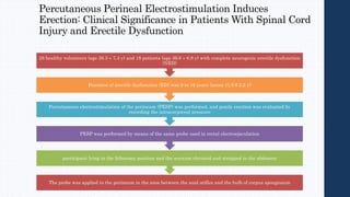 Percutaneous Perineal Electrostimulation Induces
Erection: Clinical Significance in Patients With Spinal Cord
Injury and Erectile Dysfunction
The probe was applied to the perineum in the area between the anal orifice and the bulb of corpus spongiosum
participant lying in the lithotomy position and the scrotum elevated and strapped to the abdomen
PESP was performed by means of the same probe used in rectal electroejaculation
Percutaneous electrostimulation of the perineum (PESP) was performed, and penile erection was evaluated by
recording the intracorporeal pressure
Duration of erectile dysfunction (ED) was 9 to 16 years (mean 11.6 6 2.2 y)
28 healthy volunteers (age 36.3 ± 7.4 y) and 18 patients (age 36.6 ± 6.8 y) with complete neurogenic erectile dysfunction
(NED)
 