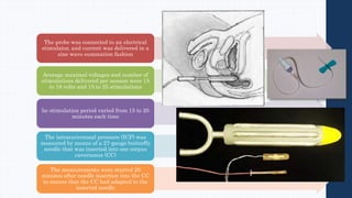 The probe was connected to an electrical
stimulator, and current was delivered in a
sine wave summation fashion
Average maximal voltages and number of
stimulations delivered per session were 15
to 18 volts and 15 to 25 stimulations
he stimulation period varied from 15 to 20
minutes each time
The intracavernosal pressure (ICP) was
measured by means of a 27-gauge butterfly
needle that was inserted into one corpus
cavernosus (CC)
The measurements were started 20
minutes after needle insertion into the CC
to ensure that the CC had adapted to the
inserted needle
 
