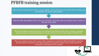 PFBFB training session
They were asked to look at the screen of the computer to watch the EMG biofeedback activities
during muscle contraction, and also the patient was asked to listen to the sound caused by
contraction of the pelvic floor muscles
The site of negative electrode (black) was marked at the bulk of pelvic-floor muscles, especially
ischiocavernosus and bulbospongiosus muscles, about 3 cm from the positive electrode site
With the EMG Biofeedback Device, the site of positive electrode (red) was marked with a marker at
the base of the penis
This exercise was performed with an empty bladder, and contraction of the pelvic floor muscles was
performed in the fowler lying position
 