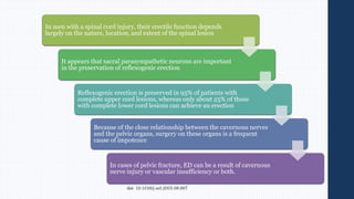 In men with a spinal cord injury, their erectile function depends
largely on the nature, location, and extent of the spinal lesion
It appears that sacral parasympathetic neurons are important
in the preservation of reflexogenic erection
Reflexogenic erection is preserved in 95% of patients with
complete upper cord lesions, whereas only about 25% of those
with complete lower cord lesions can achieve an erection
Because of the close relationship between the cavernous nerves
and the pelvic organs, surgery on these organs is a frequent
cause of impotence
In cases of pelvic fracture, ED can be a result of cavernous
nerve injury or vascular insufficiency or both.
 