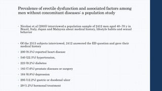Prevalence of erectile dysfunction and associated factors among
men without concomitant diseases: a population study
• Nicolosi et al (2005) interviewed a population sample of 2412 men aged 40–70 y in
Brazil, Italy, Japan and Malaysia about medical history, lifestyle habits and sexual
behavior
• Of the 2513 subjects interviewed, 2412 answered the ED question and gave their
medical history
• 200 (8.3%) reported heart disease
• 540 (22.3%) hypertension,
• 223 (9.2%) diabetes
• 183 (7.6%) prostate diseases or surgery
• 164 (6.8%) depression
• 295 (12.2%) gastric or duodenal ulcer
• 29 (1.2%) hormonal treatment
 