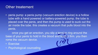 Other treatement
• penis pump: a penis pump (vacuum erection device) is a hollow
tube with a hand powered or battery-powered pump. the tube is
placed over the penis, and then the pump is used to suck out the
air inside the tube. this creates a vacuum that pulls blood into the
penis.
once you get an erection, you slip a tension ring around the
base of your penis to hold in the blood and keep it firm. you then
rome the vacuum device.
• Exercise
• Psychological counceling
 