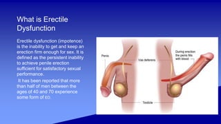 What is Erectile
Dysfunction
Erectile dysfunction (impotence)
is the inability to get and keep an
erection firm enough for sex. It is
defined as the persistent inability
to achieve penile erection
sufficient for satisfactory sexual
performance.
It has been reported that more
than half of men between the
ages of 40 and 70 experience
some form of ED.
 