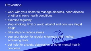 Prevention
• work with your doctor to manage diabetes, heart disease
or other chronic health conditions
• exercise regularly
• stop smoking, limit or avoid alcohol and dont use illegal
drugs
• take steps to reduce stress
• see your doctor for regular checkups and medical
screening tests
• get help for anxiety, depression or other mental health
concerns.
 