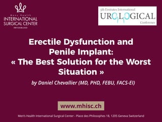 Erectile Dysfunction and 
Penile Implant:
« The Best Solution for the Worst
Situation »
by Daniel Chevallier (MD, PHD, FEBU, FACS-EI)
www.mhisc.ch
Men’s Health International Surgical Center - Place des Philosophes 18, 1205 Geneva Switzerland
 