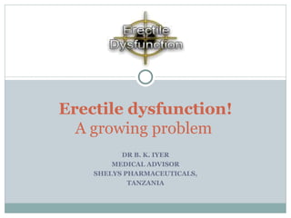 DR B. K. IYER MEDICAL ADVISOR SHELYS PHARMACEUTICALS, TANZANIA Erectile dysfunction! A growing problem  