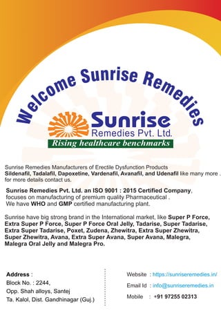 Sunrise Remedies Pvt. Ltd. an ISO 9001 : 2015 Certiﬁed Company,
focuses on manufacturing of premium quality Pharmaceutical .
We have WHO and GMP certied manufacturing plant.
Sunrise Remedies Manufacturers of Erectile Dysfunction Products
Sildenaﬁl, Tadalaﬁl, Dapoxetine, Vardenaﬁl, Avanaﬁl, and Udenaﬁl like many more .
for more details contact us.
Sunrise have big strong brand in the International market, like Super P Force,
Extra Super P Force, Super P Force Oral Jelly, Tadarise, Super Tadarise,
Extra Super Tadarise, Poxet, Zudena, Zhewitra, Extra Super Zhewitra,
Super Zhewitra, Avana, Extra Super Avana, Super Avana, Malegra,
Malegra Oral Jelly and Malegra Pro.
Address :
Block No. : 2244,
Opp. Shah alloys, Santej
Ta. Kalol, Dist. Gandhinagar (Guj.)
Website : https://sunriseremedies.in/
Email Id : info@sunriseremedies.in
Mobile : +91 97255 02313
risn euS Ree mm eo dcl
ie
e
s
W
 