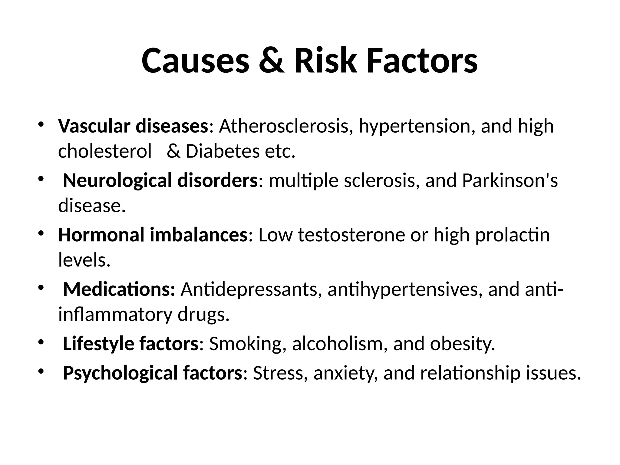 Causes & Risk Factors
• Vascular diseases: Atherosclerosis, hypertension, and high
cholesterol & Diabetes etc.
• Neurological disorders: multiple sclerosis, and Parkinson's
disease.
• Hormonal imbalances: Low testosterone or high prolactin
levels.
• Medications: Antidepressants, antihypertensives, and anti-
inflammatory drugs.
• Lifestyle factors: Smoking, alcoholism, and obesity.
• Psychological factors: Stress, anxiety, and relationship issues.
 