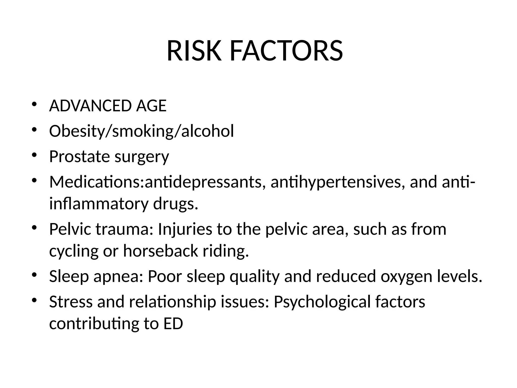 RISK FACTORS
• ADVANCED AGE
• Obesity/smoking/alcohol
• Prostate surgery
• Medications:antidepressants, antihypertensives, and anti-
inflammatory drugs.
• Pelvic trauma: Injuries to the pelvic area, such as from
cycling or horseback riding.
• Sleep apnea: Poor sleep quality and reduced oxygen levels.
• Stress and relationship issues: Psychological factors
contributing to ED
 