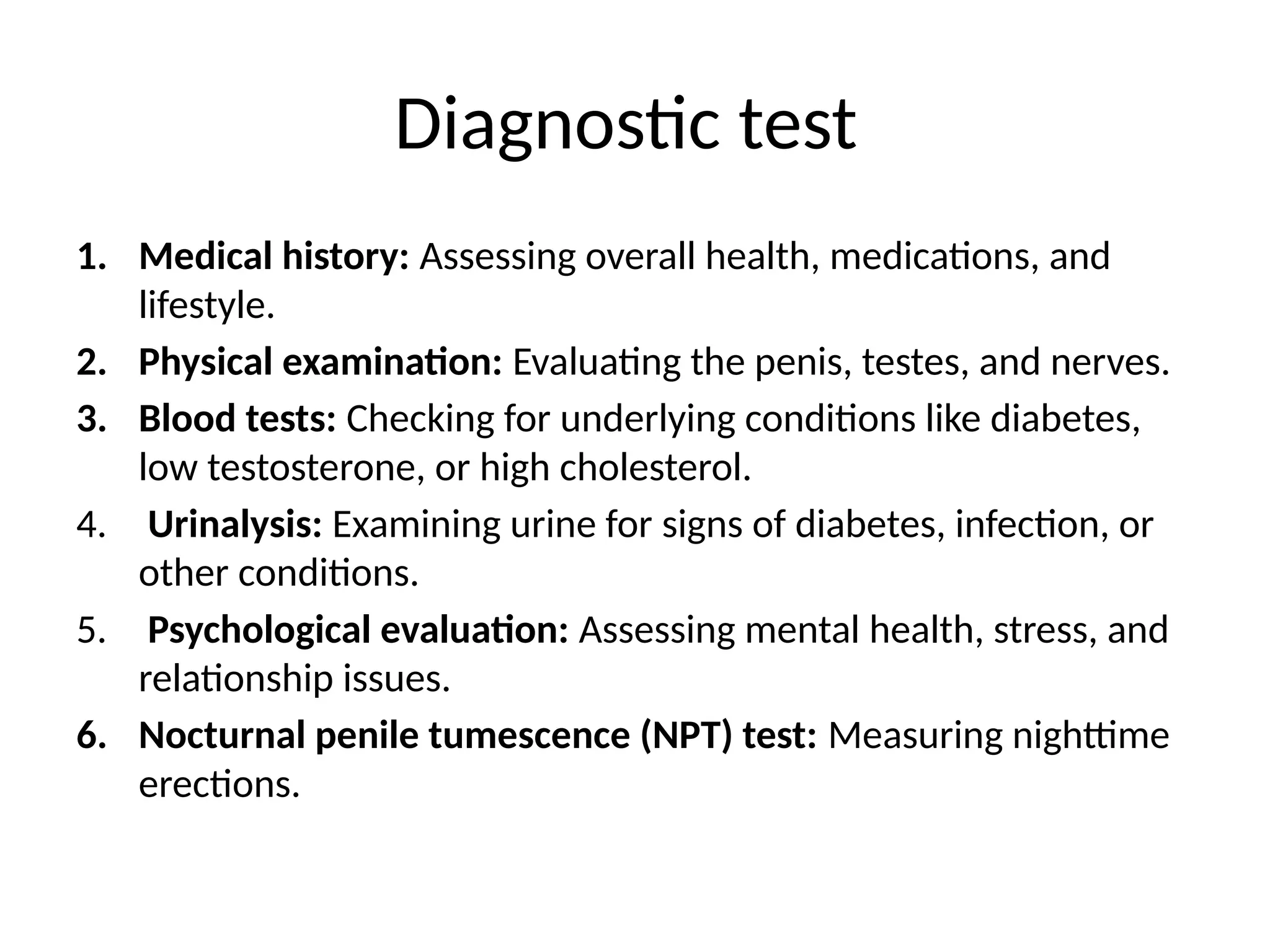 Diagnostic test
1. Medical history: Assessing overall health, medications, and
lifestyle.
2. Physical examination: Evaluating the penis, testes, and nerves.
3. Blood tests: Checking for underlying conditions like diabetes,
low testosterone, or high cholesterol.
4. Urinalysis: Examining urine for signs of diabetes, infection, or
other conditions.
5. Psychological evaluation: Assessing mental health, stress, and
relationship issues.
6. Nocturnal penile tumescence (NPT) test: Measuring nighttime
erections.
 