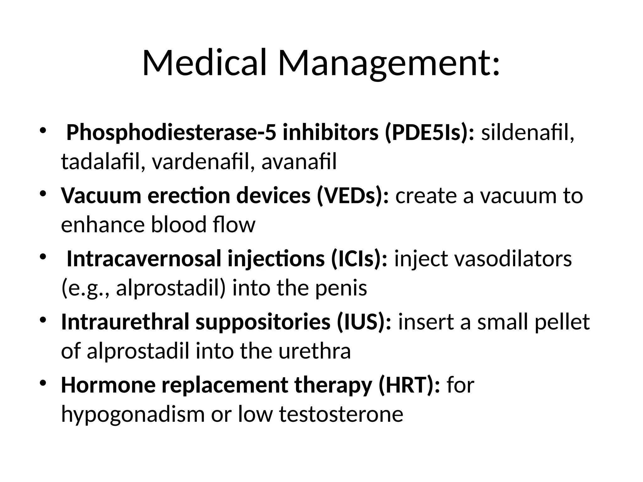 Medical Management:
• Phosphodiesterase-5 inhibitors (PDE5Is): sildenafil,
tadalafil, vardenafil, avanafil
• Vacuum erection devices (VEDs): create a vacuum to
enhance blood flow
• Intracavernosal injections (ICIs): inject vasodilators
(e.g., alprostadil) into the penis
• Intraurethral suppositories (IUS): insert a small pellet
of alprostadil into the urethra
• Hormone replacement therapy (HRT): for
hypogonadism or low testosterone
 
