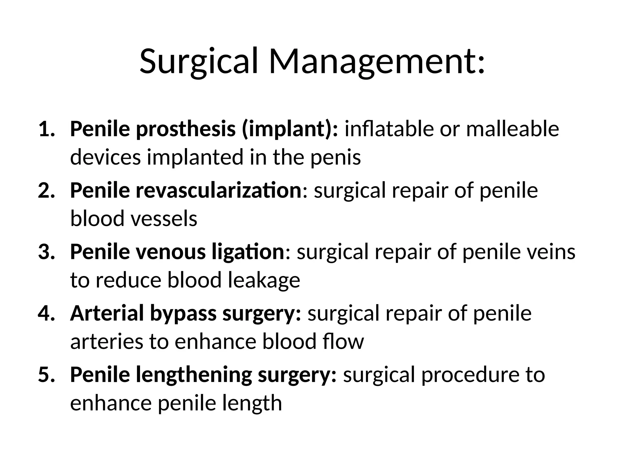 Surgical Management:
1. Penile prosthesis (implant): inflatable or malleable
devices implanted in the penis
2. Penile revascularization: surgical repair of penile
blood vessels
3. Penile venous ligation: surgical repair of penile veins
to reduce blood leakage
4. Arterial bypass surgery: surgical repair of penile
arteries to enhance blood flow
5. Penile lengthening surgery: surgical procedure to
enhance penile length
 