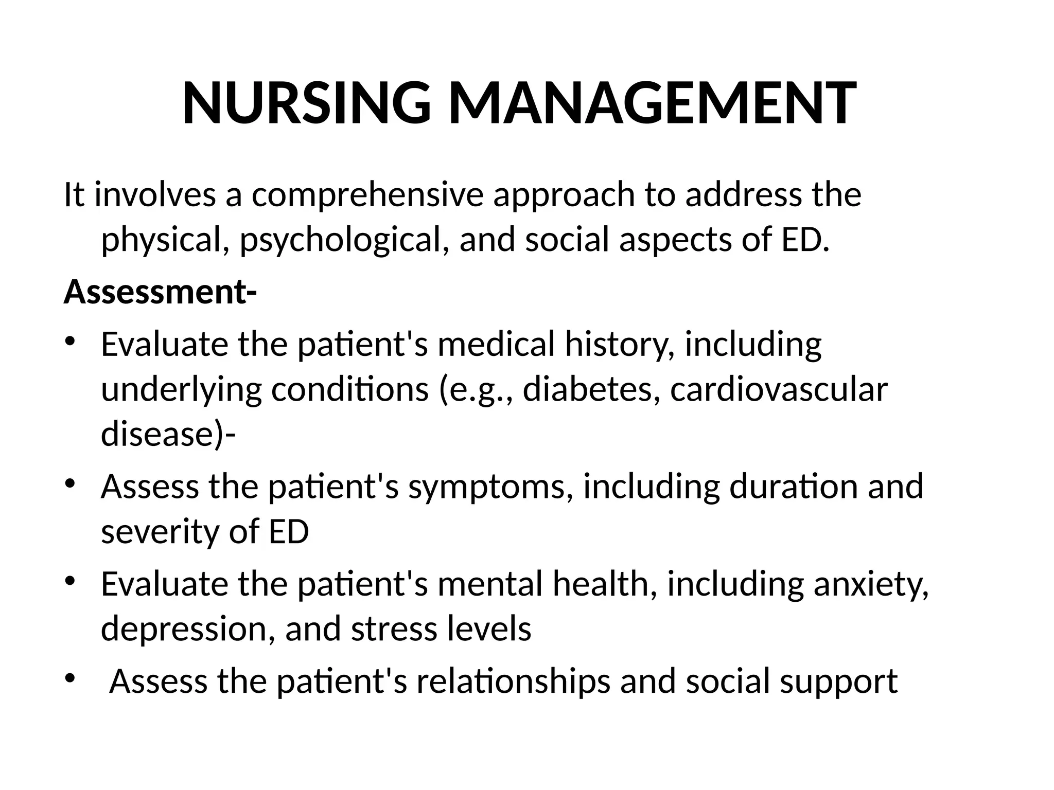 NURSING MANAGEMENT
It involves a comprehensive approach to address the
physical, psychological, and social aspects of ED.
Assessment-
• Evaluate the patient's medical history, including
underlying conditions (e.g., diabetes, cardiovascular
disease)-
• Assess the patient's symptoms, including duration and
severity of ED
• Evaluate the patient's mental health, including anxiety,
depression, and stress levels
• Assess the patient's relationships and social support
 