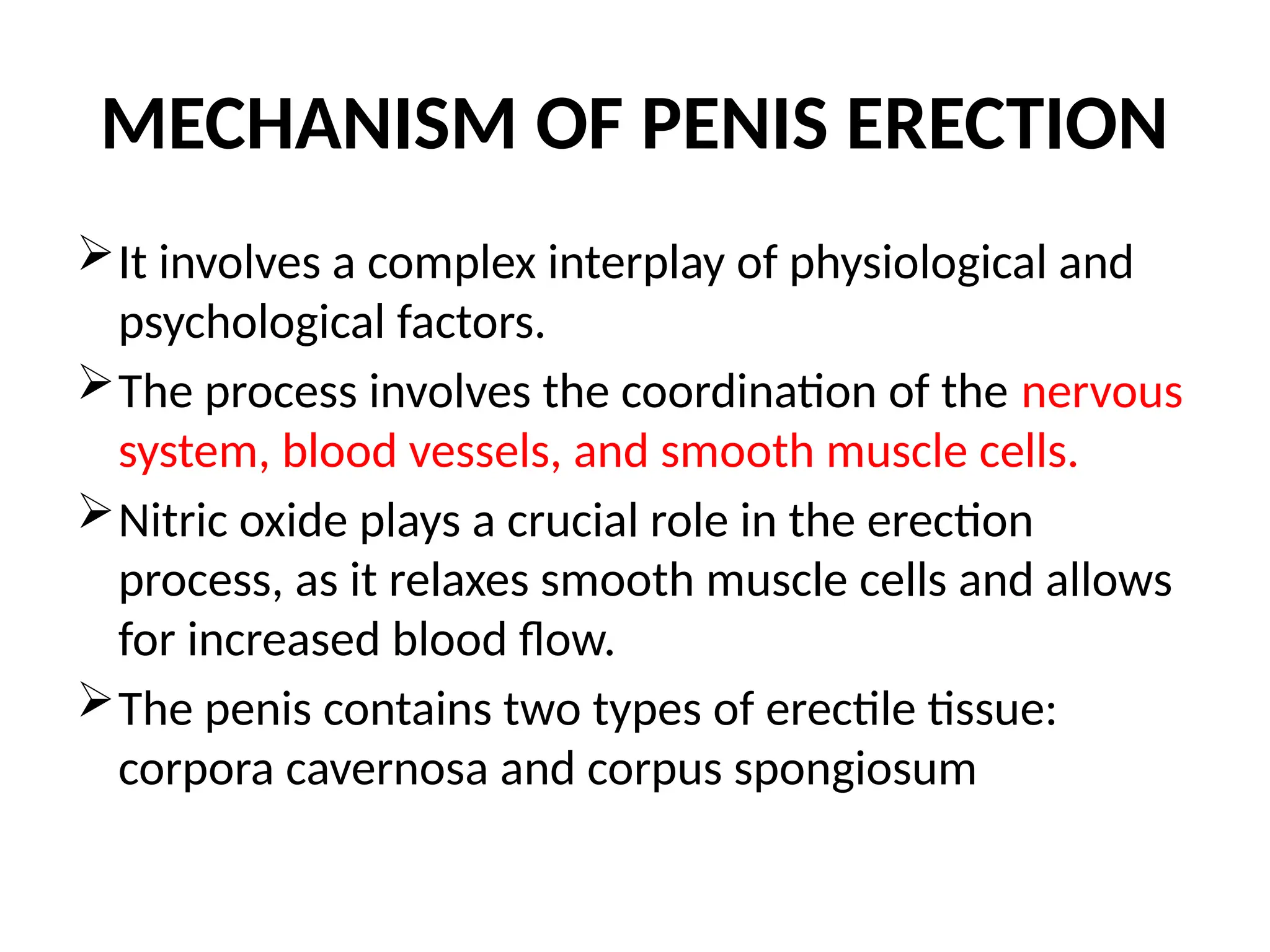 MECHANISM OF PENIS ERECTION
It involves a complex interplay of physiological and
psychological factors.
The process involves the coordination of the nervous
system, blood vessels, and smooth muscle cells.
Nitric oxide plays a crucial role in the erection
process, as it relaxes smooth muscle cells and allows
for increased blood flow.
The penis contains two types of erectile tissue:
corpora cavernosa and corpus spongiosum
 