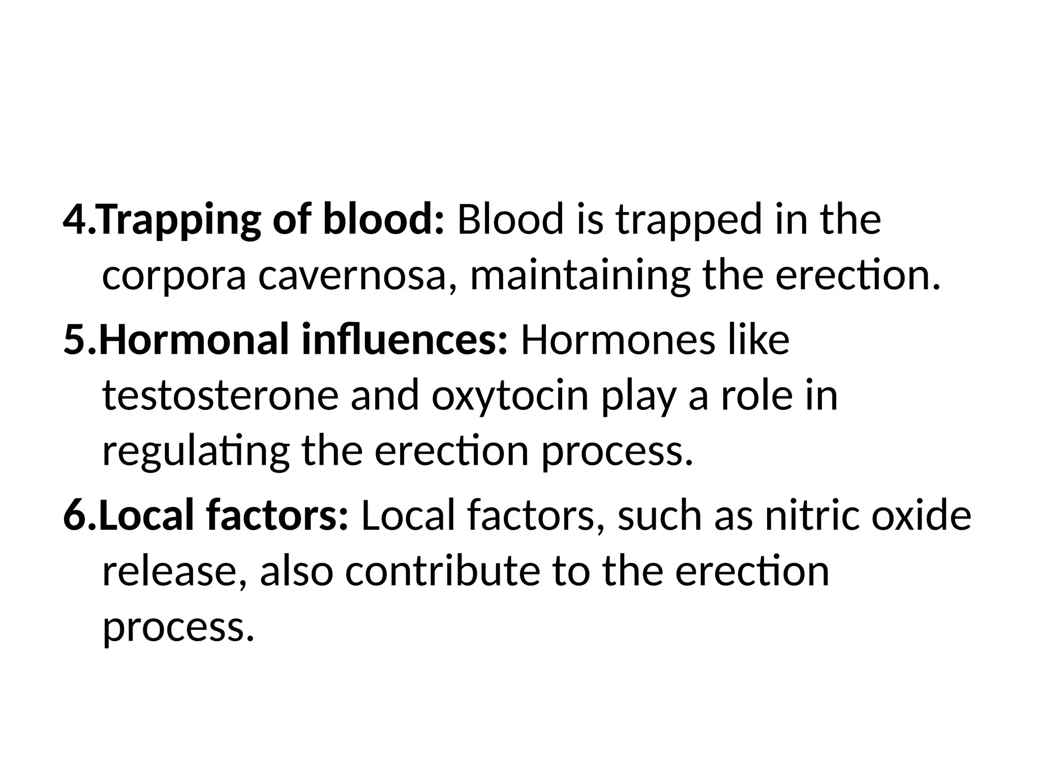 4.Trapping of blood: Blood is trapped in the
corpora cavernosa, maintaining the erection.
5.Hormonal influences: Hormones like
testosterone and oxytocin play a role in
regulating the erection process.
6.Local factors: Local factors, such as nitric oxide
release, also contribute to the erection
process.
 