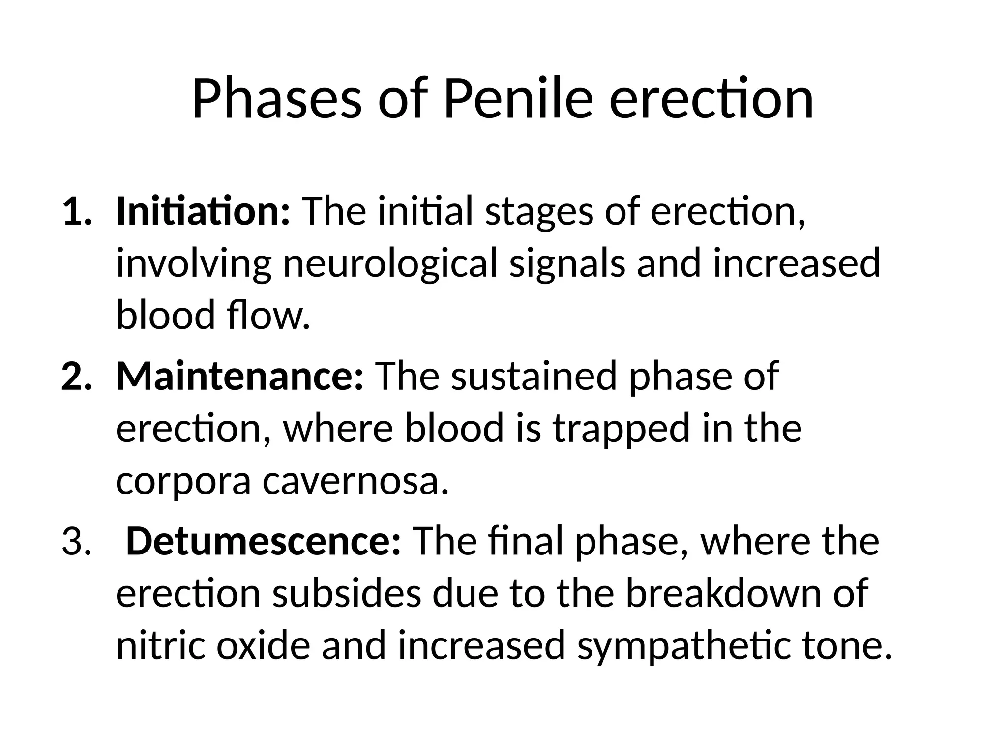 Phases of Penile erection
1. Initiation: The initial stages of erection,
involving neurological signals and increased
blood flow.
2. Maintenance: The sustained phase of
erection, where blood is trapped in the
corpora cavernosa.
3. Detumescence: The final phase, where the
erection subsides due to the breakdown of
nitric oxide and increased sympathetic tone.
 