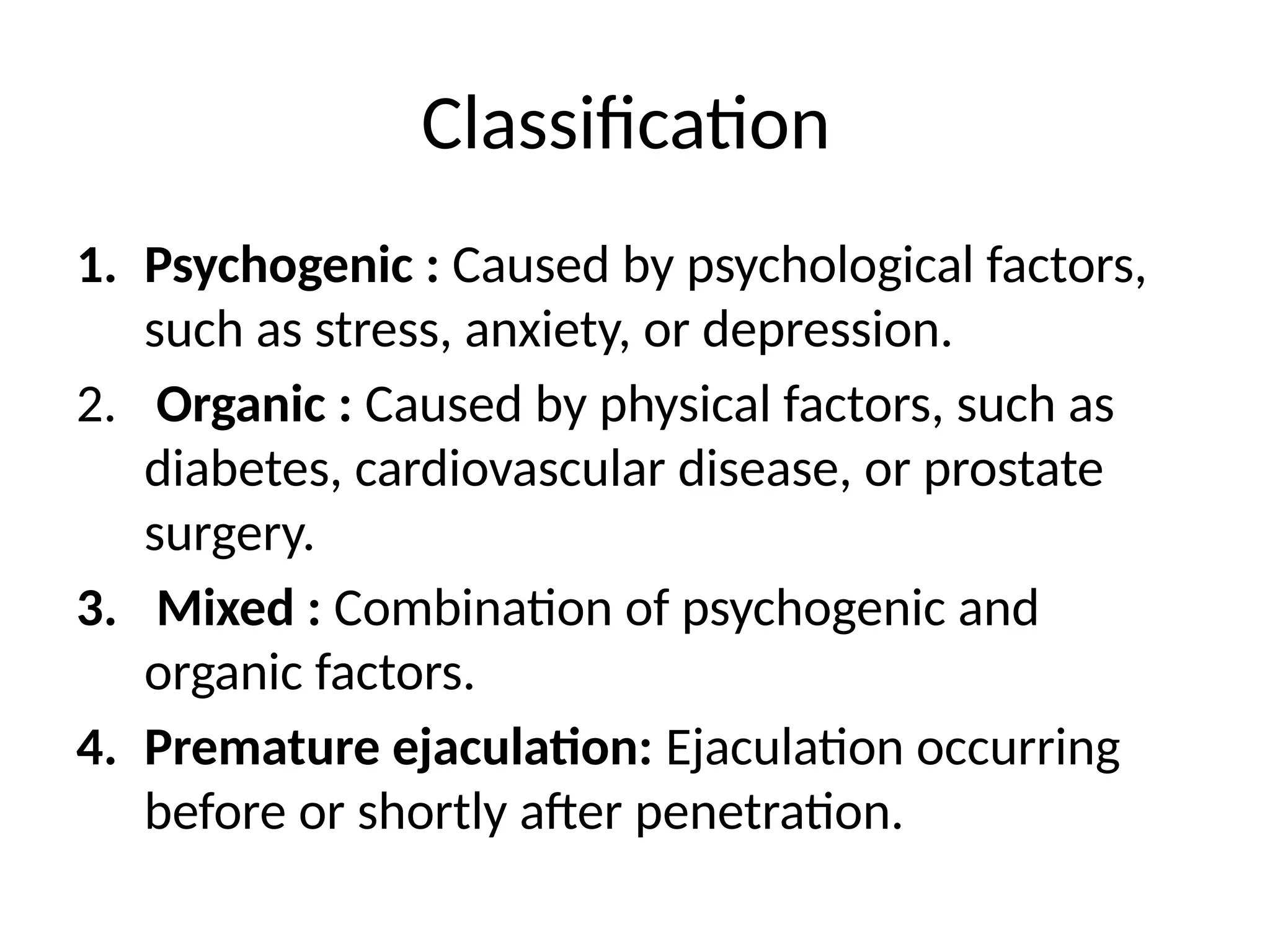 Classification
1. Psychogenic : Caused by psychological factors,
such as stress, anxiety, or depression.
2. Organic : Caused by physical factors, such as
diabetes, cardiovascular disease, or prostate
surgery.
3. Mixed : Combination of psychogenic and
organic factors.
4. Premature ejaculation: Ejaculation occurring
before or shortly after penetration.
 