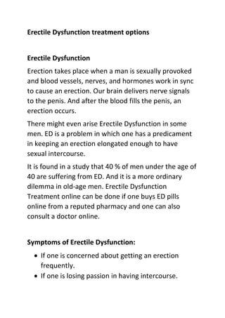 Erectile Dysfunction treatment options
Erectile Dysfunction
Erection takes place when a man is sexually provoked
and blood vessels, nerves, and hormones work in sync
to cause an erection. Our brain delivers nerve signals
to the penis. And after the blood fills the penis, an
erection occurs.
There might even arise Erectile Dysfunction in some
men. ED is a problem in which one has a predicament
in keeping an erection elongated enough to have
sexual intercourse.
It is found in a study that 40 % of men under the age of
40 are suffering from ED. And it is a more ordinary
dilemma in old-age men. Erectile Dysfunction
Treatment online can be done if one buys ED pills
online from a reputed pharmacy and one can also
consult a doctor online.
Symptoms of Erectile Dysfunction:
 If one is concerned about getting an erection
frequently.
 If one is losing passion in having intercourse.
 