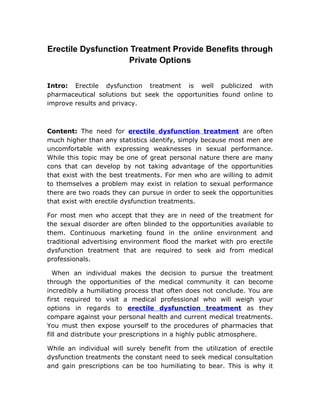 Erectile Dysfunction Treatment Provide Benefits through
                    Private Options

Intro: Erectile dysfunction treatment is well publicized with
pharmaceutical solutions but seek the opportunities found online to
improve results and privacy.



Content: The need for erectile dysfunction treatment are often
much higher than any statistics identify, simply because most men are
uncomfortable with expressing weaknesses in sexual performance.
While this topic may be one of great personal nature there are many
cons that can develop by not taking advantage of the opportunities
that exist with the best treatments. For men who are willing to admit
to themselves a problem may exist in relation to sexual performance
there are two roads they can pursue in order to seek the opportunities
that exist with erectile dysfunction treatments.

For most men who accept that they are in need of the treatment for
the sexual disorder are often blinded to the opportunities available to
them. Continuous marketing found in the online environment and
traditional advertising environment flood the market with pro erectile
dysfunction treatment that are required to seek aid from medical
professionals.

  When an individual makes the decision to pursue the treatment
through the opportunities of the medical community it can become
incredibly a humiliating process that often does not conclude. You are
first required to visit a medical professional who will weigh your
options in regards to erectile dysfunction treatment as they
compare against your personal health and current medical treatments.
You must then expose yourself to the procedures of pharmacies that
fill and distribute your prescriptions in a highly public atmosphere.

While an individual will surely benefit from the utilization of erectile
dysfunction treatments the constant need to seek medical consultation
and gain prescriptions can be too humiliating to bear. This is why it
 