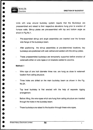 ERECTION OF BUCKSTAY
Units with wrap around buckstay system require that the Buckstays are
preassembled and raised to their respective elevations hung prior to erection of
furnace walls. Stirrup plates are pre-assembled with top and bottom angle as
shown in Fig No. 1.
Pre-assembled stirrup and angle assemblies are inserted over the furnace
side flange of the buckstays beam.
After positioning the stirrup assemblies at pre-determined locations, key
buckstays are positioned with web vertical and welded with the stirrup plates.
These preassembled buckstays are temporarily supported before erection of
waterwalls either on wire ropes or on brackets welded to columns.
Wire rope of one inch diameter three nos. are hung as close to waterwall
location from ceiling structure.
Three holes are drilled on the main buckstay beam as shown in the Fig.
No.2A.
Top level buckstay is first erected with the help of separate rigging
arrangement.
Before lifting, the wire ropes which are hung from ceiling structure are inserted
through the holes in the buckstay beam.
These buckstays are raised to the location through these wire ropes.
Method: I
Bharat Heavy Electricals Limited
 