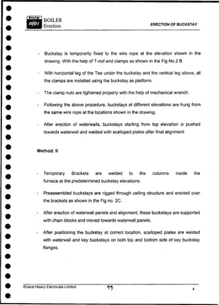 BOILER
Erection ERECTION OF BUCKSTAY
- Buckstay is temporarily fixed to the wire rope at the elevation shown in the
drawing. With the help of T-rod and clamps as shown in the Fig No.2 B.
- With horizontal leg of the Tee under the buckstay and the vertical leg above, all
the clamps are installed using the buckstay as platform.
- The clamp nuts are tightened properly with the help of mechanical wrench.
- Following the above procedure, buckstays at different elevations are hung from
the same wire rope at the locations shown in the drawing.
- After erection of waterwalls, buckstays starting from top elevation is pushed
towards waterwall and welded with scalloped plates after final alignment.
- Temporary Brackets are welded to the columns inside the
furnace at the predetermined buckstay elevations.
- Preassembled buckstays are rigged through ceiling structure and erected over
the brackets as shown in the Fig no. 2C.
- After erection of waterwall panels and alignment, these buckstays are supported
with chain blocks and moved towards waterwall panels.
- After positioning the buckstay at correct location, scalloped plates are welded
with waterwall and key buckstays on both top and bottom side of key buckstay
Method: II
flanges.
Bharat Heavy Electricals Limited
 