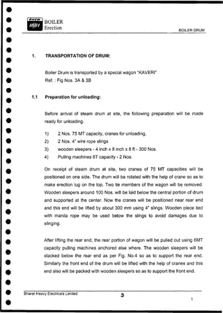 BOILER DRUM
1. TRANSPORTATION OF DRUM:
Boiler Drum is transported by a special wagon "KAVERI"
Ref. : Fig Nos. 3A & 3B
1.1 Preparation for unloading:
Before arrival of steam drum at site, the following preparation will be made
ready for unloading.
1) 2 Nos. 75 MT capacity, cranes for unloading.
2) 2 Nos. 4" wire rope slings
3) wooden sleepers - 4 inch x 8 inch x 8 ft - 300 Nos.
4) Pulling machines 6T capacity - 2 Nos.
On receipt of steam drum at site, two cranes of 75 MT capacities will be
positioned on one side. The drum will be rotated with the help of crane so as to
make erection lug on the top. Two tie members of the wagon will be removed.
Wooden sleepers around 100 Nos. will be laid below the central portion of drum
and supported at the center. Now the cranes will be positioned near rear end
and this end will be lifted by about 300 mm using 4" slings. Wooden piece tied
with manila rope may be used below the slings to avoid damages due to
slinging.
After lifting the rear end, the rear portion of wagon will be pulled out using 6MT
capacity pulling machines anchored else where. The wooden sleepers will be
stacked below the rear end as per Fig. No.4 so as to support the rear end.
Similarly the front end of the drum will be lifted with the help of cranes and this
end also will be packed with wooden sleepers so as to support the front end.
Bharat Heavy Electricals Limited
 