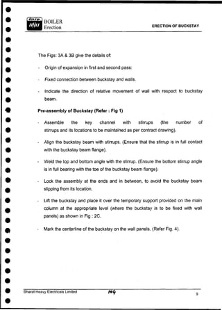 ERECTION OF BUCKSTAY
The Figs: 3A & 3B give the details of:
- Origin of expansion in first and second pass:
- Fixed connection between buckstay and walls.
- Indicate the direction of relative movement of wall with respect to buckstay
beam.
Pre-assembly of Buckstay (Refer : Fig 1)
- Assemble the key channel with stirrups (the number of
stirrups and its locations to be maintained as per contract drawing).
- Align the buckstay beam with stirrups. (Ensure that the stirrup is in full contact
with the buckstay beam flange).
- Weld the top and bottom angle with the stirrup. (Ensure the bottom stirrup angle
is in full bearing with the toe of the buckstay beam flange).
- Lock the assembly at the ends and in between, to avoid the buckstay beam
slipping from its location.
- Lift the buckstay and place it over the temporary support provided on the main
column at the appropriate level (where the buckstay is to be fixed with wall
panels) as shown in Fig : 2C.
- Mark the centerline of the buckstay on the wall panels. (Refer Fig. 4).
Bharat Heavy Electricals Limited
 
